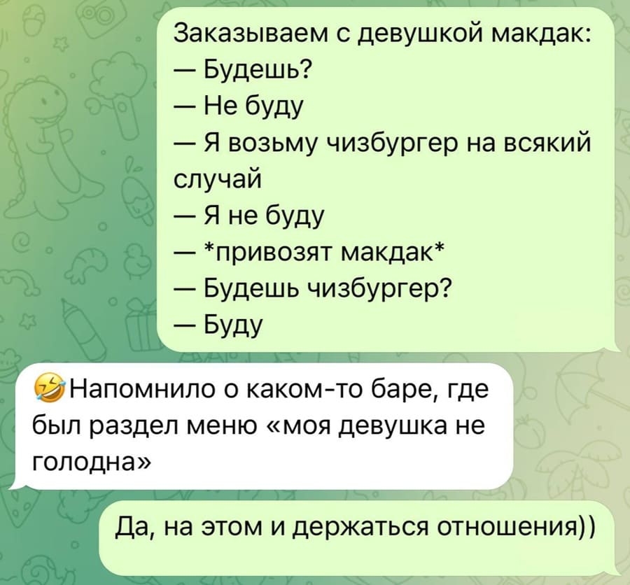 – Заказываем с девушкой макдак:

– Будешь?
– Не буду.
– Я возьму чизбургер на всякий случай
– Я не буду.
– *привозят макдак*
– Будешь чизбургер?
– Буду.

– Напомнило о каком-то баре, где был раздел меню «моя девушка не голодна».
– Да, на этом и держаться отношения))
