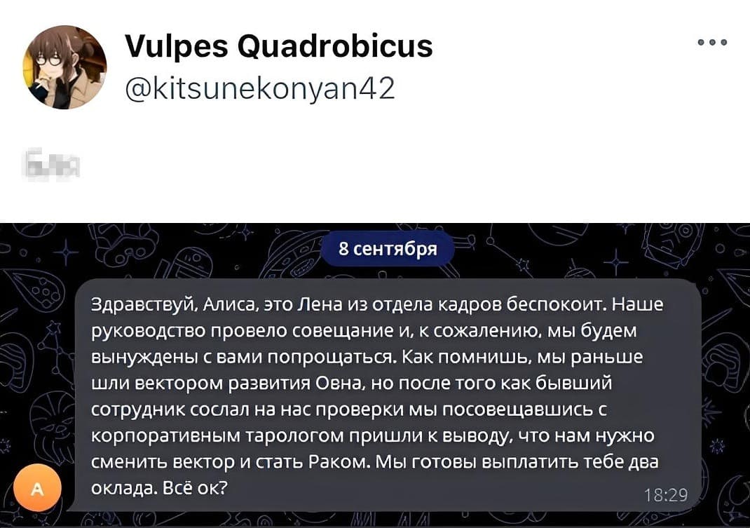 Здравствуй, Алиса, это Лена из отдела кадров беспокоит. Наше руководство провело совещание и, к сожалению. мы будем вынуждены с вами попрощаться. Как помнишь мы раньше шли вектором развития овна, но после того как бывший сотрудник сослал на нас проверки мы посовещавшись с корпоративным тарологом пришли к выводу, что нам нужно сменить вектор и стать Раком. мы готовы выплатить тебе два оклада. Всё ок?