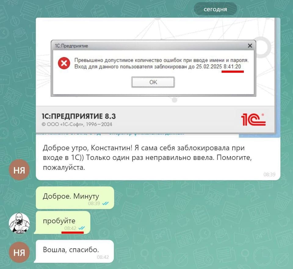 1С Предприятие
сегодня
Превышено допустимое количество ошибок при вводе имени и пароля
Вход для данного пользователя заблокирован до 25 02 2025 8 20
Сообщение в техподдержку:
– Доброе утро, Константин! Я сама себя заблокировала при входе в 1С)) Только один раз неправильно ввела. Помогите, пожалуйста.
– Доброе. Минуту. Пробуйте.
– Вошла, спасибо.