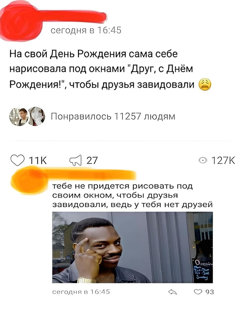 – На свой День Рождения сама себе нарисовала под окнами «Друг, с Днём Рождения!», чтобы друзья завидовали.
– Тебе не придётся рисовать под своим окном, чтобы друзья завидовали, ведь у тебя нет друзей.