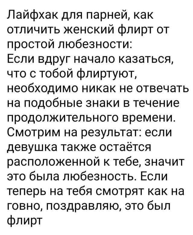 Лайфхак для парней, как отличить женский флирт от простой любезности: Если вдруг начало казаться, что с тобой флиртуют, необходимо никак не отвечать на подобные знаки в течение продолжительного времени. Смотрим на результат: если девушка также остаётся расположенной к тебе, значит это была любезность. Если теперь на тебя смотрят как на говно, поздравляю, это был флирт.