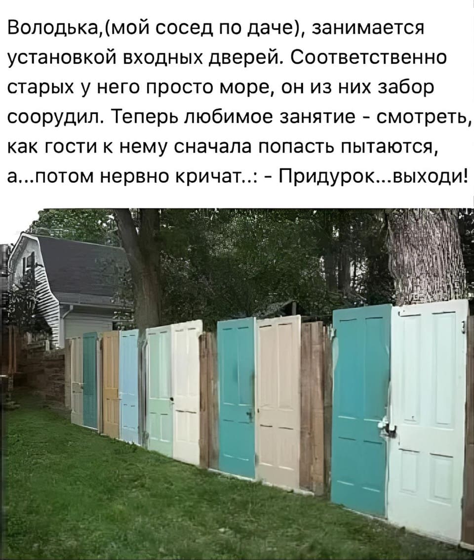 Володька, (мой сосед по даче), занимается установкой входных дверей. Соответственно старых у него просто море, он из них забор соорудил. Теперь любимое занятие - смотреть, как гости к нему сначала попасть пытаются, а...потом нервно кричат..: «Придурок...выходи!»