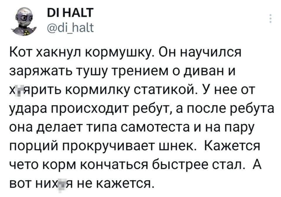 Кот хакнул кормушку. Он научился
заряжать тушу трением о диван и
хуярить кормилку статикой. У нее от
удара происходит ребут, а после ребута
она делает типа самотеста и на пару
порций прокручивает шнек. Кажется
чето корм кончаться быстрее стал. А
вот нихуя не кажется.