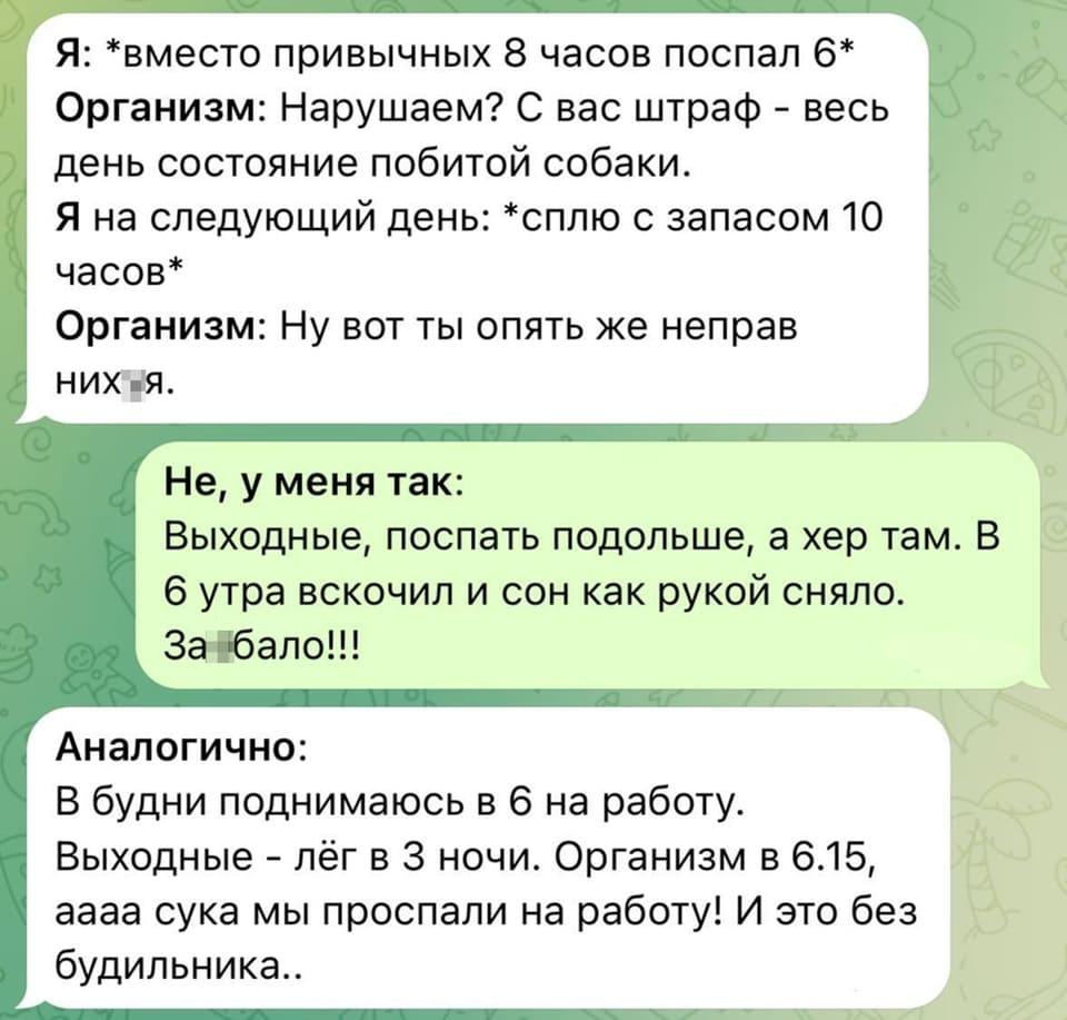 Я: *вместо привычных 8 часов поспал 6*
Организм: Нарушаем? С вас штраф – весь день состояние побитой собаки.
Я на следующий день: *сплю с запасом 10 часов*
Организм: Ну вот ты опять же неправ них*я.

Не, у меня так: Выходные, поспать подольше, а хер там. В 6 утра вскочил и сон как рукой сняло. За*бало!!!

Аналогично: В будни поднимаюсь в 6 на работу. Выходные – лёг в З ночи. Организм в 6.15, аааа сука мы проспали на работу! И это без будильника..