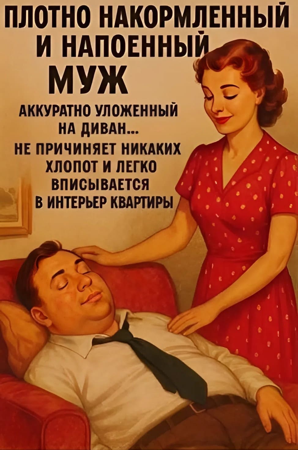 ПЛОТНО НАКОРМЛЕННЫЙ И НАПОЕННЫЙ МУЖ
АККУРАТНО УЛОЖЕННЫЙ НА ДИВАН...
НЕ ПРИЧИНЯЕТ НИКАКИХ ХЛОПОТ
И ЛЕГКО ВПИСЫВАЕТСЯ В ИНТЕРЬЕР КВАРТИРЫ
