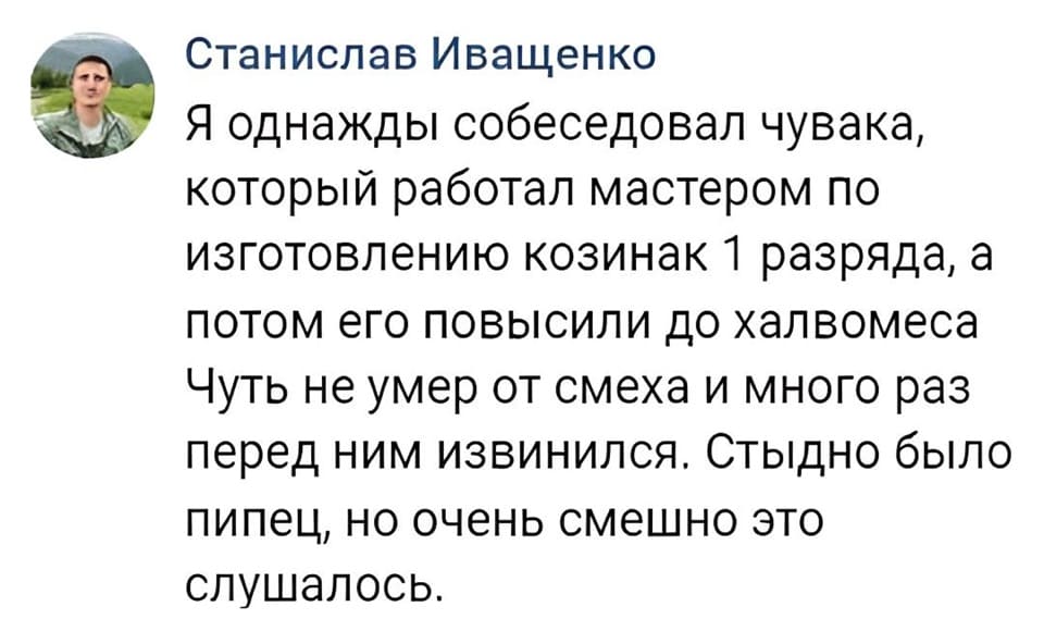 Я однажды собеседовал чувака, который работал мастером по изготовлению козинак 1 разряда, а потом его повысили до халвомеса. Чуть не умер от смеха и много раз перед ним извинился. Стыдно было пипец, но очень смешно это слушалось.