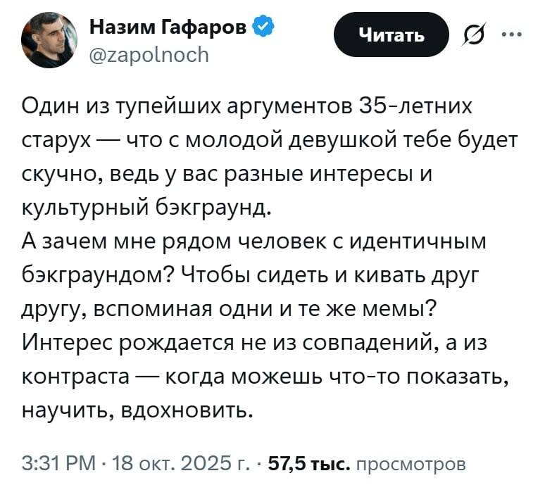 Один из тупейших аргументов З5-летних старух — что с молодой девушкой тебе будет скучно, ведь у вас разные интересы и культурный бэкграунд. А зачем мне рядом человек с идентичным бэкграундом? Чтобы сидеть и кивать друг другу, вспоминая одни и те же мемы? Интерес рождается не из совпадений, а из контраста — когда можешь что-то показать, научить, вдохновить.