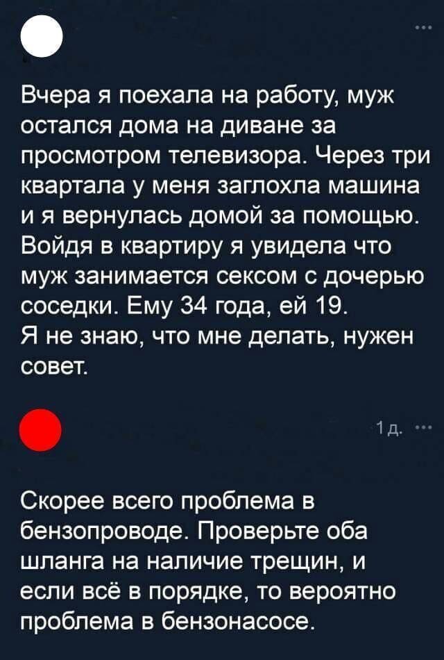 – Вчера я поехала на работу, муж остался дома на диване за просмотром телевизора. Через пару кварталов у меня заглохла машин и я вернулась домой за помощью. Войдя в квартиру я увидела что муж занимается сексом с дочерью соседки. Ему 35 года, ей 20. Я не знаю, что мне делать, нужен совет.
– Скорее всего проблема в бензопроводе. Проверьте оба шланга на наличие трещин, и если всё в порядке, то вероятно проблема в бензонасосе.