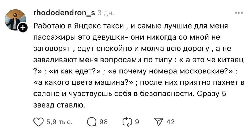 Работаю в Яндекс такси, и самые лучшие для меня пассажиры это девушки — они никогда со мной не заговорят, едут спокойно и молча всю дорогу, а не заваливают меня вопросами по типу: «а это че китаец?»; «и как едет?»; «а почему номера московские?»; «а какого цвета машина?»; после них приятно пахнет в салоне и чувствуешь себя в безопасности. Сразу 5 звёзд ставлю.