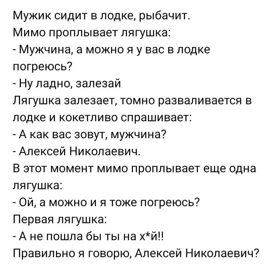 Мужик сидит в лодке, рыбачит.
Мимо проплывает лягушка:
– Мужчина, а можно я у вас в лодке погреюсь?
– Ну ладно, залезай.
Лягушка залезает, томно разваливается в лодке и кокетливо спрашивает:
– А как вас зовут, мужчина?
– Алексей Николаевич.
В этот момент мимо проплывает еще одна лягушка:
– Ой, а можно и я тоже погреюсь?
Первая лягушка:
– А не пошла бы ты на х*й!! Правильно я говорю, Алексей Николаевич?