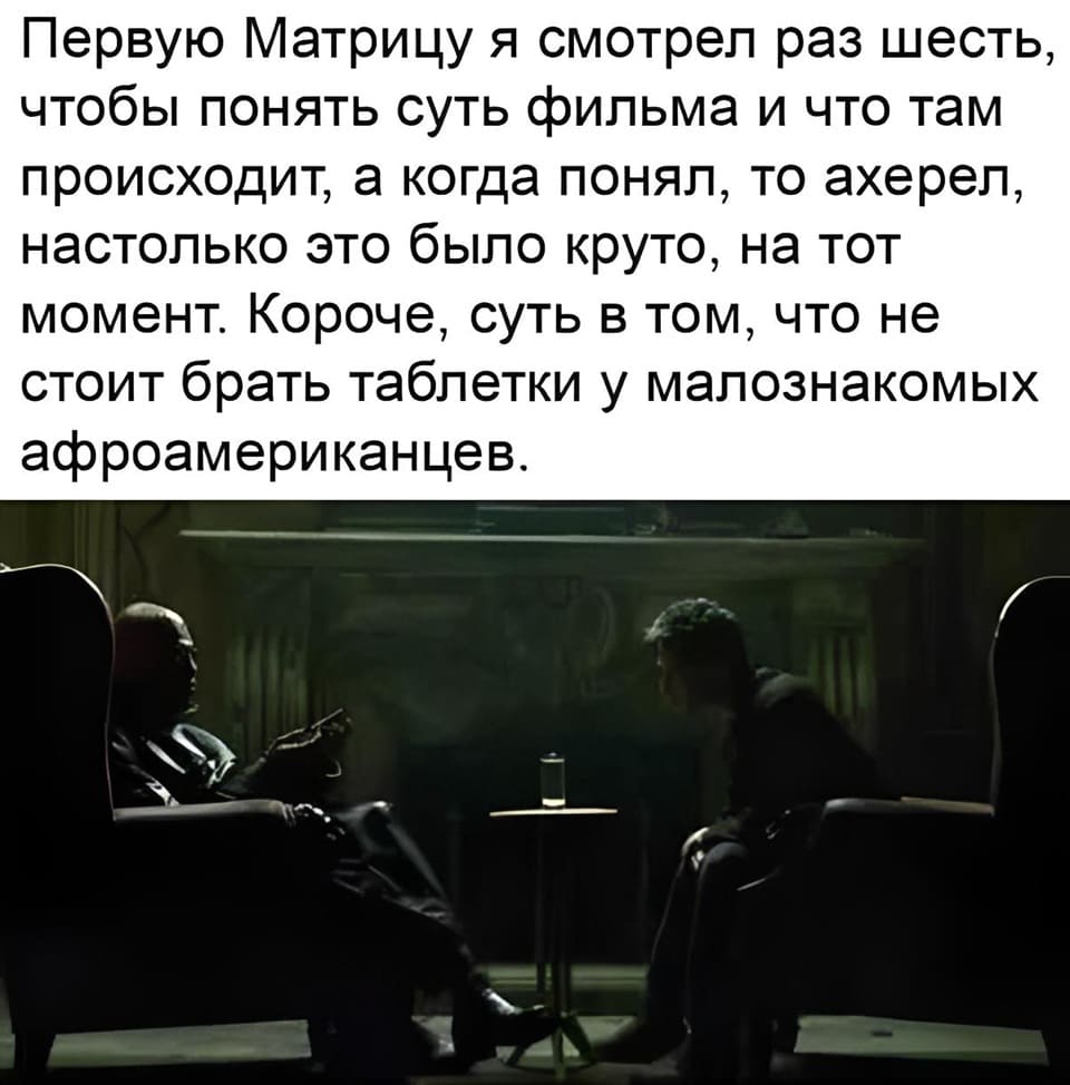 Первую Матрицу я смотрел раз шесть, чтобы понять суть фильма и что там происходит, а когда понял, то ахерел, настолько это было круто, на тот момент. Короче, суть в том, что не стоит брать таблетки у малознакомых афроамериканцев.