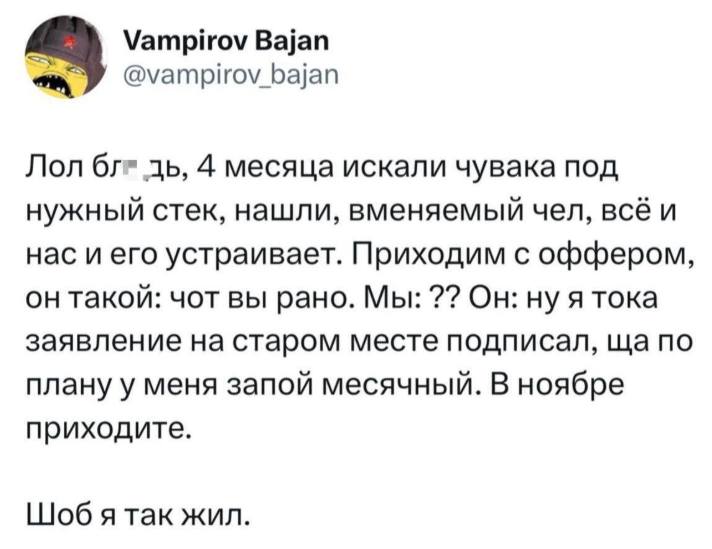 Лол блдь, 4 месяца искали чувака под нужный стек, нашли, вменяемый чел, всё и нас и его устраивает. Приходим с оффером, он такой: чот вы рано. Мы: ?? Он: ну я тока заявление на старом месте подписал, ща по плану у меня запой месячный. В ноябре приходите. Шоб я так жил.