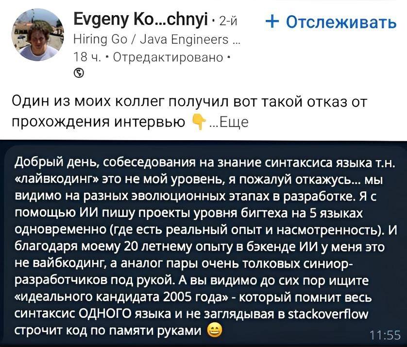 Один из моих коллег получил вот такой отказ от прохождения интервью:
Добрый день, собеседования на знание синтаксиса языка т.н. «лайвкодинг» это не мой уровень, я пожалуй откажусь... мы видимо на разных эволюционных этапах в разработке. Я с помощью ИИ пишу проекты уровня бигтеха на 5 языках одновременно (где есть реальный опыт и насмотренность). И благодаря моему 20 летнему опыту в бэкенде ИИ у меня это не вайбкодинг, а аналог пары очень толковых синиор-разработчиков под рукой. А вы видимо до сих пор ищите «идеального кандидата 2005 года» – который помнит весь синтаксис ОДНОГО языка и не заглядывая в stackoverfow строчит код по памяти руками.