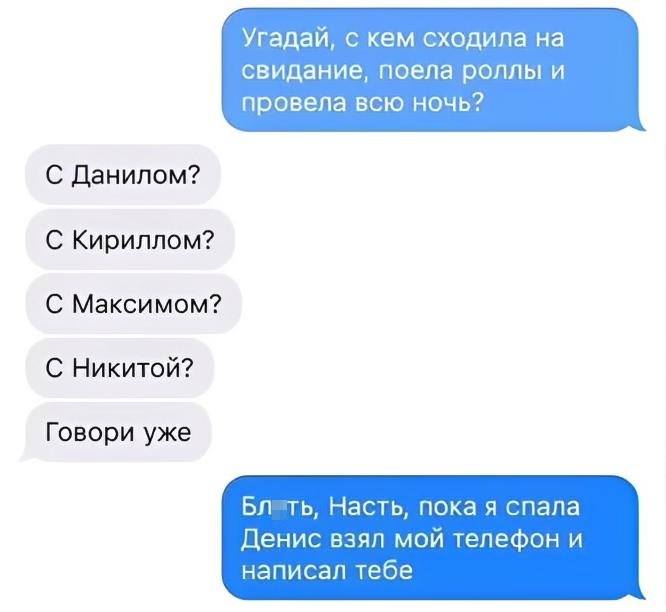 – Угадай, с кем сходила на свидание, поела роллы и провела всю ночь?
– С Данилом? С Кириллом? С Максимом? С Никитой? Говори уже!
– Блть, Насть, пока я спала Денис взял мой телефон и написал тебе.