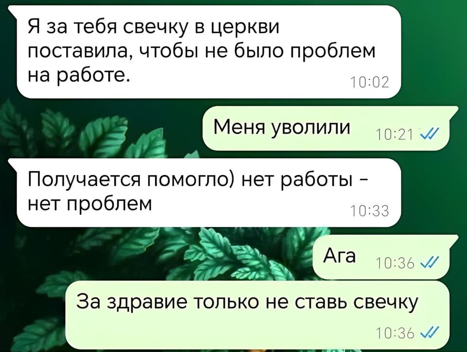 – Я за тебя свечку в церкви поставила, чтобы не было проблем на работе.
– Меня уволили.
– Получается помогло) нет работы — нет проблем.
– Ага. За здравие только не ставь свечку.