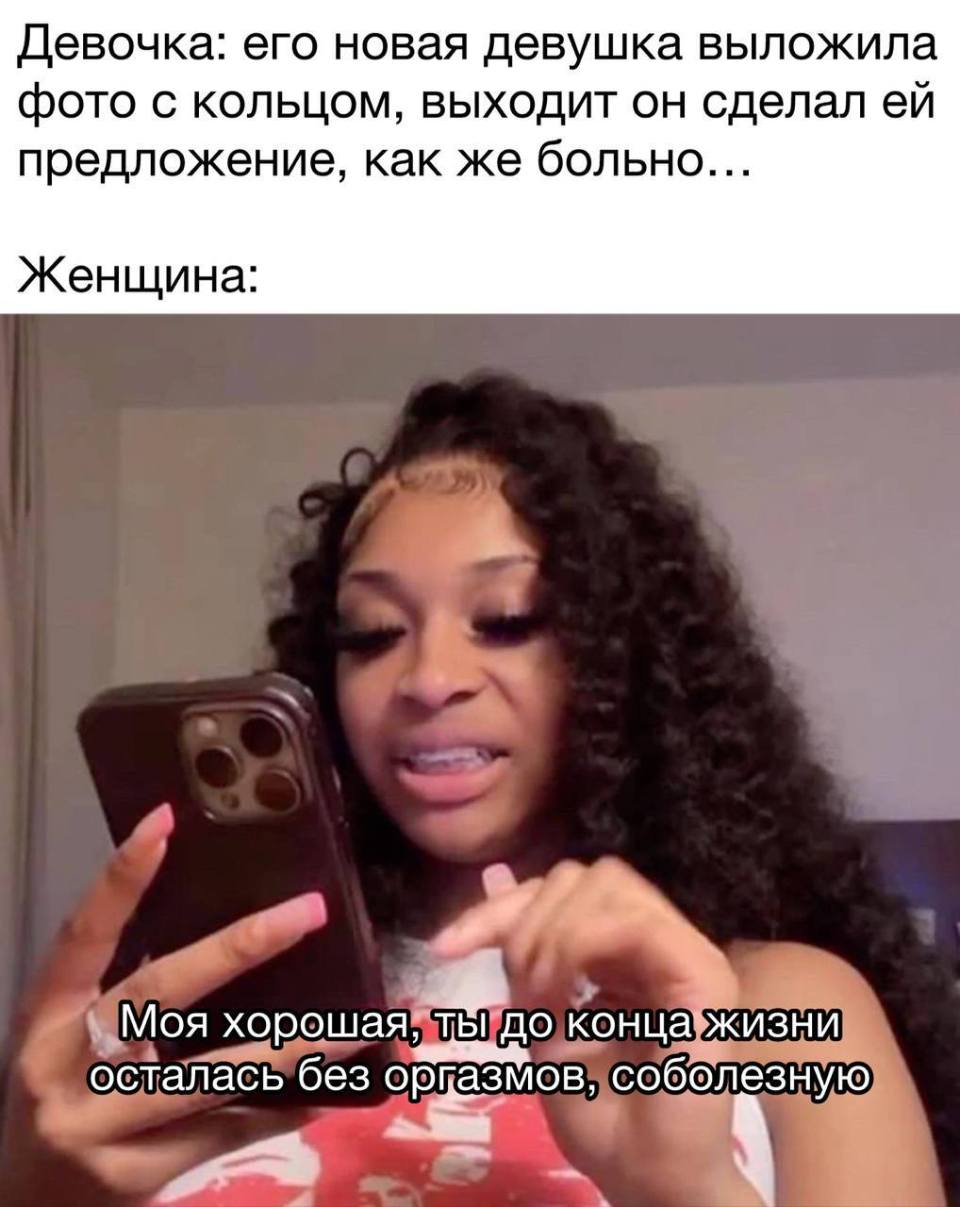 Девочка: его новая девушка выложила фото с кольцом, выходит он сделал ей предложение, как же больно...
Женщина: Моя хорошая, ты до конца жизни осталась без оргазмов, соболезную.