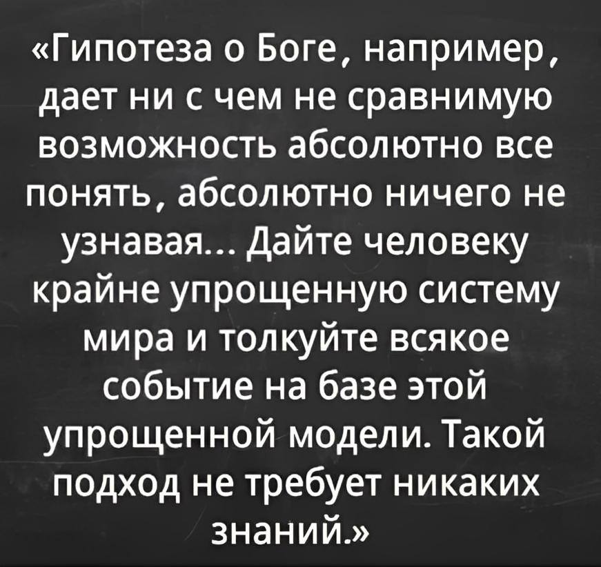 «Гипотеза о Боге, например, даёт ни с чем не сравнимую возможность абсолютно всё понять, абсолютно ничего не узнавая... Дайте человеку крайне упрощённую систему мира и толкуйте всякое событие на базе этой упрощённой модели. Такой подход не требует никаких знаний.»