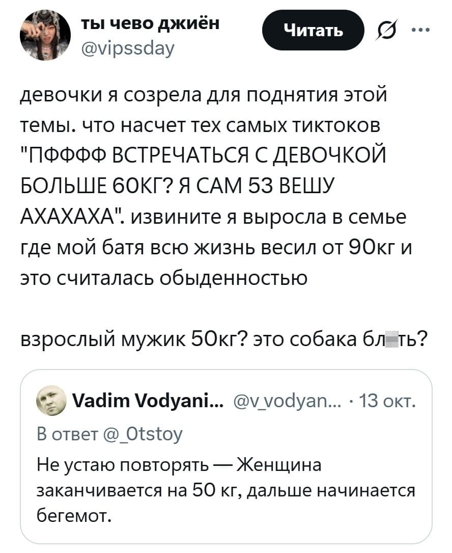– Девочки я созрела для поднятия этой темы, что насчет тех самых тиктоков: «ПФФФФ ВСТРЕЧАТЬСЯ С ДЕВОЧКОЙ БОЛЬШЕ 60 КГ? Я САМ 53 ВЕШУ АХАХАХА». Извините я выросла в семье где мой батя всю жизнь весил от 90кг и это считалась обыденностью. Взрослый мужик 50кг? Это собака бл*ть?
– Не устаю повторять — Женщина заканчивается на 50 кг, дальше начинается бегемот.