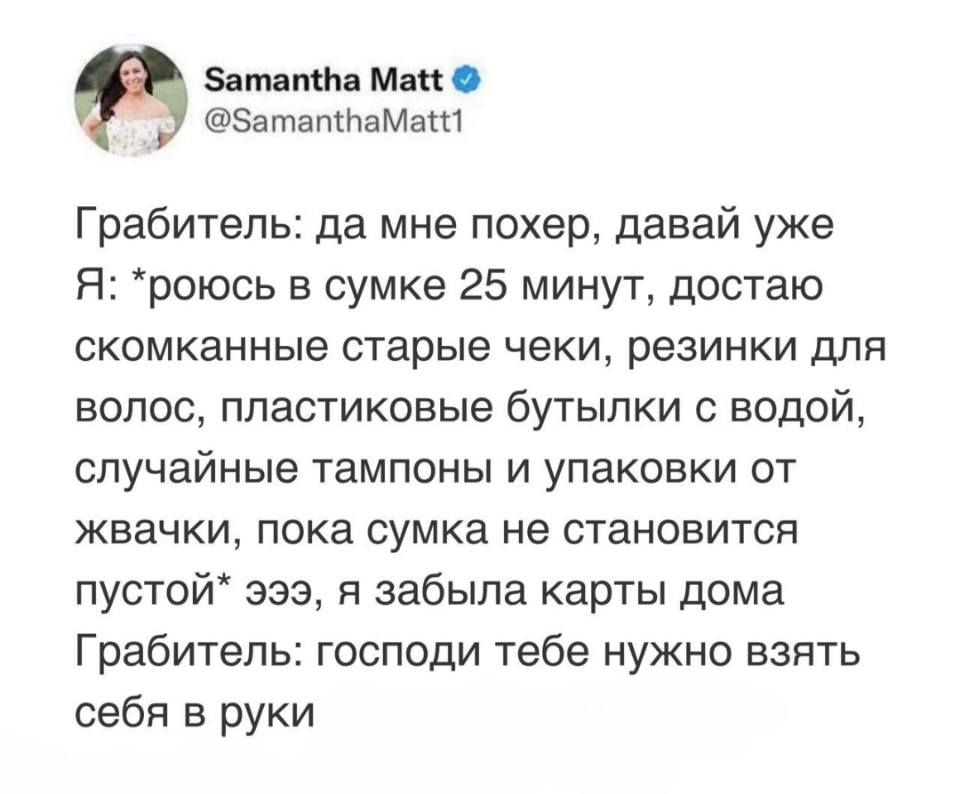 Грабитель: да мне похер, давай уже!
Я: *роюсь в сумке 25 минут, достаю скомканные старые чеки, резинки для волос, пластиковые бутылки с водой, случайные тампоны и упаковки от жвачки, пока сумка не становится пустой* эээ, я забыла карты дома.
Грабитель: господи тебе нужно взять себя в руки.