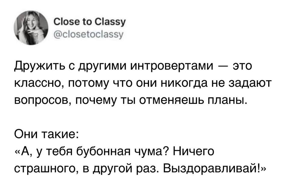 Дружить с другими интровертами — это классно, потому что они никогда не задают вопросов, почему ты отменяешь планы.
Они такие: «А, у тебя бубонная чума? Ничего страшного, в другой раз. Выздоравливай!»