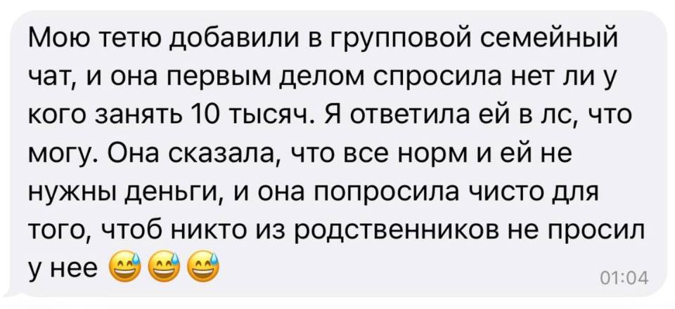 Мою тетю добавили в групповой семейный чат, и она первым делом спросила нет ли у кого занять 10 тысяч. Я ответила ей в личные сообщения, что могу. Она сказала, что все норм и ей не нужны деньги, и она попросила чисто для того, чтоб никто из родственников не просил у неё.