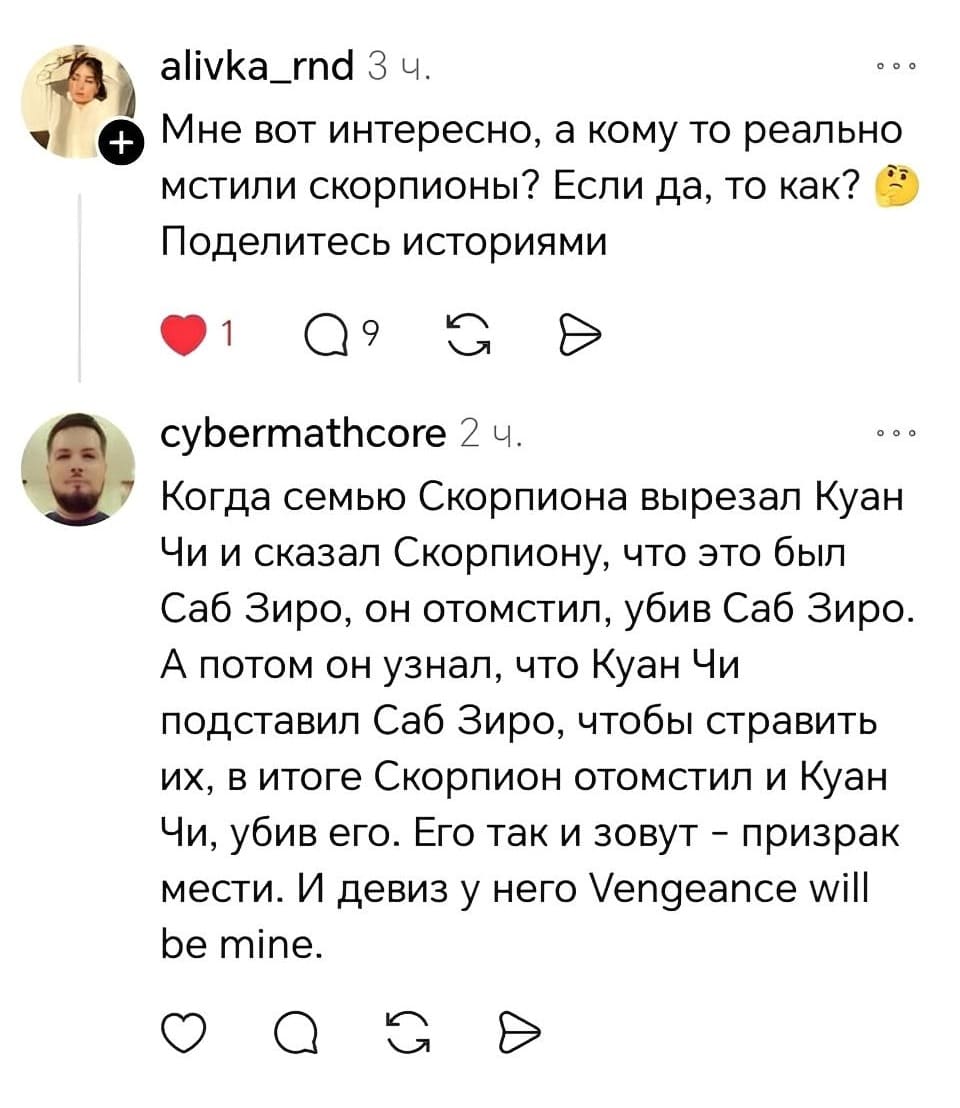 – Мне вот интересно, а кому-то реально мстили скорпионы? Если да, то как? Поделитесь историями.
– Когда семью Скорпиона вырезал Куан Чи и сказал Скорпиону, что это был Саб Зиро, он отомстил, убив Саб Зиро. А потом он узнал, что Куан Чи подставил Саб Зиро, чтобы стравить их, в итоге Скорпион отомстил и Куан Чи, убив его. Его так и зовут — призрак мести. И девиз у него Vengeance will be mine.