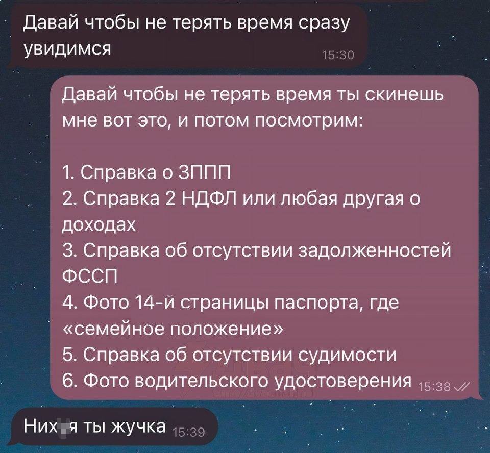 – Давай чтобы не терять время сразу увидимся.
– Давай чтобы не терять время ты скинешь мне вот это, и потом посмотрим:
1. Справка о ЗППП
2. Справка 2 НДФЛ или любая другая о доходах
З. Справка об отсутствии задолженностей
4. Фото 14-й страницы паспорта, где «семейное положение»
5. Справка об отсутствии судимости
6. Фото водительского удостоверения
– Них*я ты жучка.
