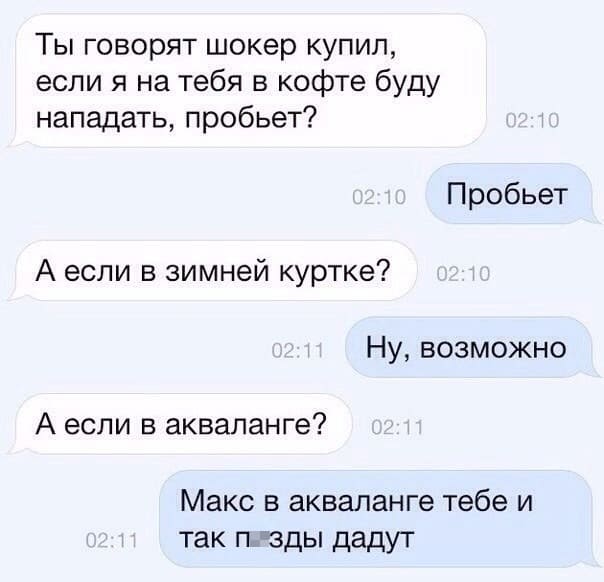 – Ты говорят шокер купил, если я на тебя в кофте буду нападать, пробьёт?
– Пробьет.
– А если в зимней куртке?
– Ну, возможно.
– А если в акваланге?
– Макс в акваланге тебе и так пзды дадут.