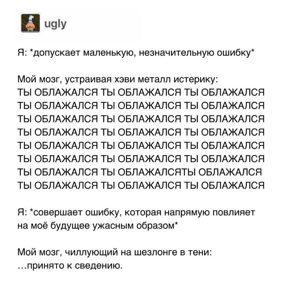 Я: *допускает маленькую, незначительную ошибку*
Мой мозг, устраивая хэви металл истерику:

ТЫ ОБЛАЖАЛСЯ ТЫ ОБЛАЖАЛСЯ ТЫ ОБЛАЖАЛСЯ
ТЫ ОБЛАЖАЛСЯ ТЫ ОБЛАЖАЛСЯ ТЫ ОБЛАЖАЛСЯ
ТЫ ОБЛАЖАЛСЯ ТЫ ОБЛАЖАЛСЯ ТЫ ОБЛАЖАЛСЯ
ТЫ ОБЛАЖАЛСЯ ТЫ ОБЛАЖАЛСЯ ТЫ ОБЛАЖАЛСЯ
ТЫ ОБЛАЖАЛСЯ ТЫ ОБЛАЖАЛСЯ ТЫ ОБЛАЖАЛСЯ
ТЫ ОБЛАЖАЛСЯ ТЫ ОБЛАЖАЛСЯ ТЫ ОБЛАЖАЛСЯ
ТЫ ОБЛАЖАЛСЯ ТЫ ОБЛАЖАЛСЯТЫ ОБЛАЖАЛСЯ
ТЫ ОБЛАЖАЛСЯ ТЫ ОБЛАЖАЛСЯ ТЫ ОБЛАЖАЛСЯ
Я: *совершает ошибку, которая напрямую повлияет на моё будущее ужасным образом*
Мой мозг, чиллующий на шезлонге в тени: ...принято к сведению.