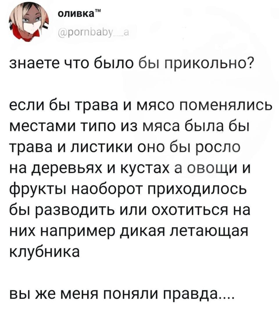 Знаете, что было бы прикольно? Если бы трава и мясо поменялись местами. Типа, из мяса была бы трава и листики — оно бы росло на деревьях и кустах. А овощи и фрукты, наоборот, приходилось бы разводить или охотиться на них — например, на дикую летающую клубнику. Вы же меня поняли, правда?