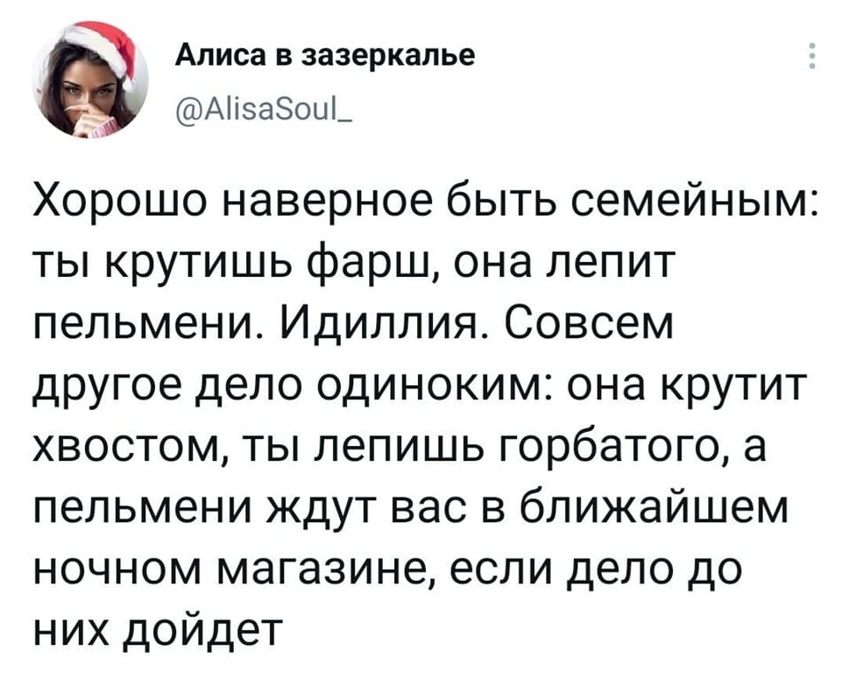 Хорошо наверное быть семейным: ты крутишь фарш, она лепит пельмени. Идиллия. Совсем другое дело одиноким: она крутит хвостом, ты лепишь горбатого, а пельмени ждут вас в ближайшем ночном магазине, если дело до них дойдёт.