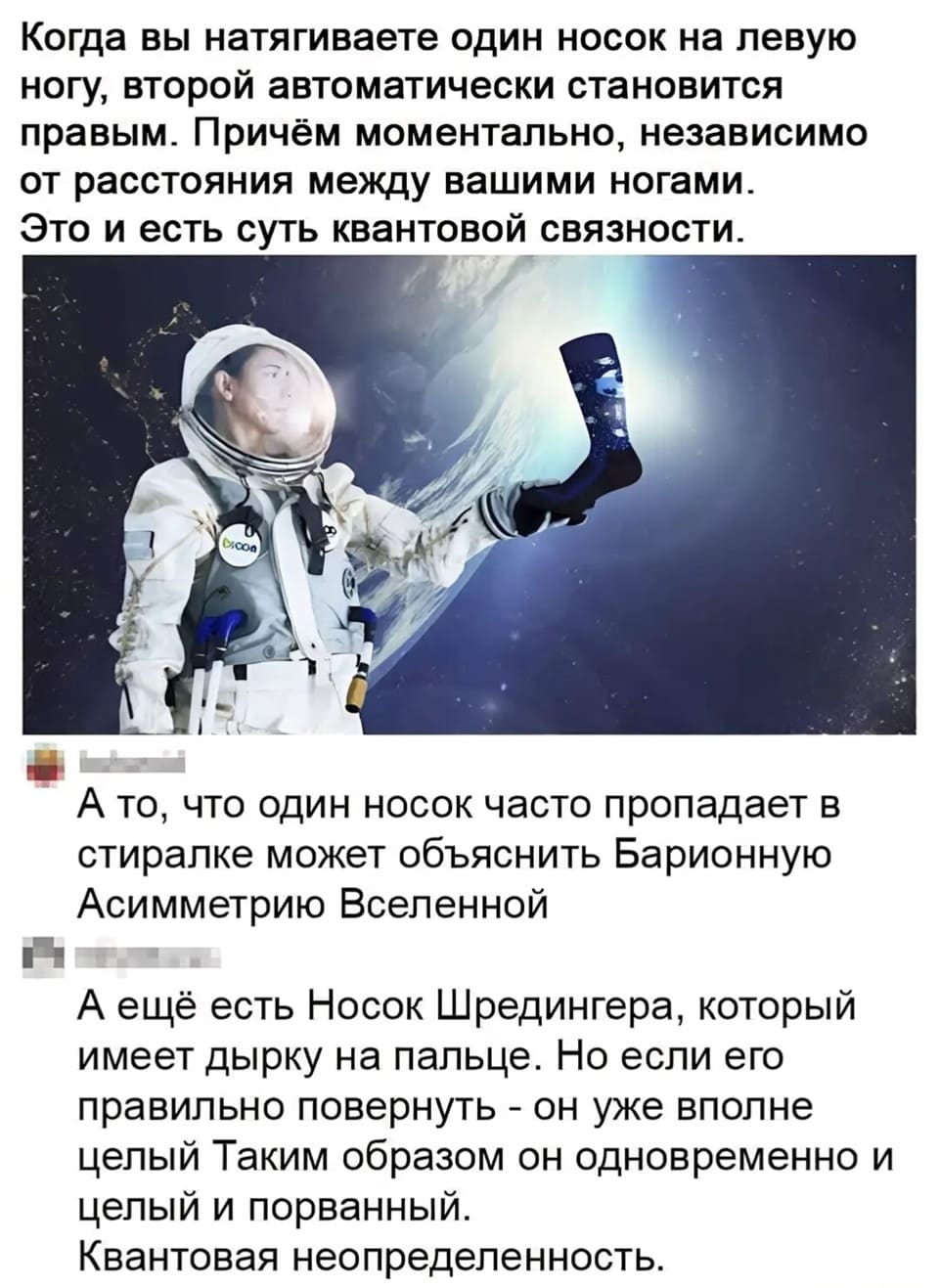 – Когда вы натягиваете один носок на левую ногу, второй автоматически становится правым. Причём моментально, независимо от расстояния между вашими ногами. Это и есть суть квантовой связности. А то, что один носок часто пропадает в стиралке может объяснить Барионную Асимметрию Вселенной.
– А ещё есть Носок Шредингера, который имеет дырку на пальце. Но если его правильно повернуть — он уже вполне целый Таким образом он одновременно и целый и порванный.
– Квантовая неопределённость.