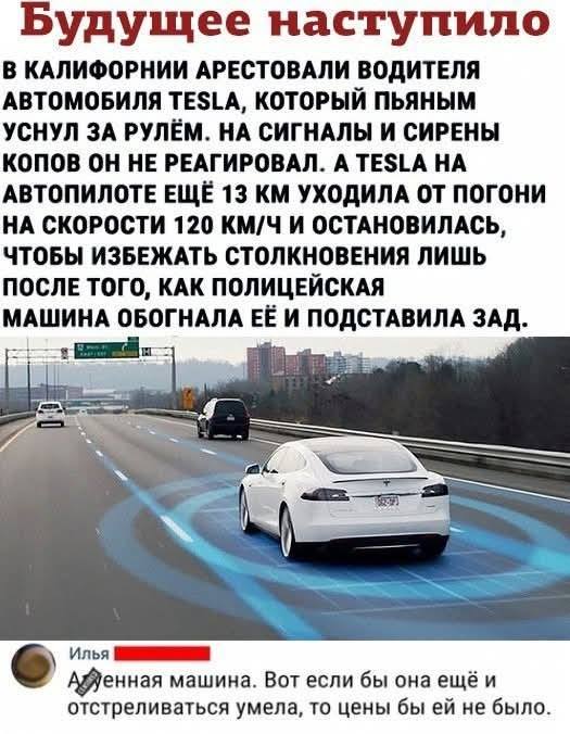 Из новостей: В КАЛИФОРНИИ АРЕСТОВАЛИ ВОДИТЕЛЯ АВТОМОБИЛЯ TESLA, КОТОРЫЙ ПЬЯНЫМ УСНУЛ ЗА РУЛЁМ. НА СИГНАЛЫ И СИРЕНЫ КОПОВ ОН НЕ РЕАГИРОВАЛ. А TESLA НА АВТОПИЛОТЕ ЕЩЁ 13 КМ УХОДИЛА ОТ ПОГОНИ НА СКОРОСТИ 120 КМ/Ч И ОСТАНОВИЛАСЬ, ЧТОБЫ ИЗБЕЖАТЬ СТОЛКНОВЕНИЯ ЛИШЬ ПОСЛЕ ТОГО, КАК ПОЛИЦЕЙСКАЯ МАШИНА ОБОГНАЛА ЕЁ И ПОДСТАВИЛА ЗАД.
– Вот если бы она ещё и отстреливаться умела, то цены бы ей не было.