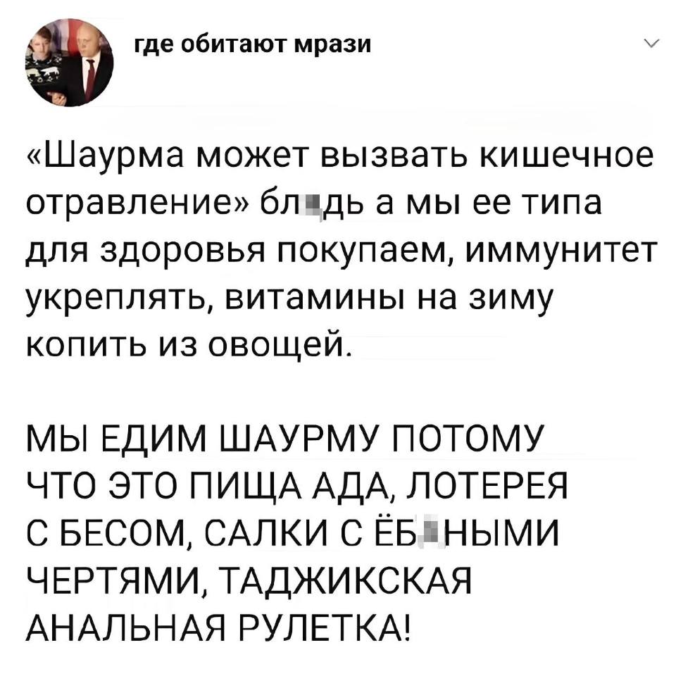«Шаурма может вызвать кишечное отравление» бдь, а мы её типа для здоровья покупаем, иммунитет укреплять, витамины на зиму копить из овощей.
МЫ ЕДИМ ШАУРМУ ПОТОМУ ЧТО ЭТО ПИЩА АДА, ЛОТЕРЕЯ С БЕСОМ, САЛКИ С ЙОБАНЫМИ ЧЕРТЯМИ, ТАДЖИКСКАЯ АНАЛЬНАЯ РУЛЕТКА!
