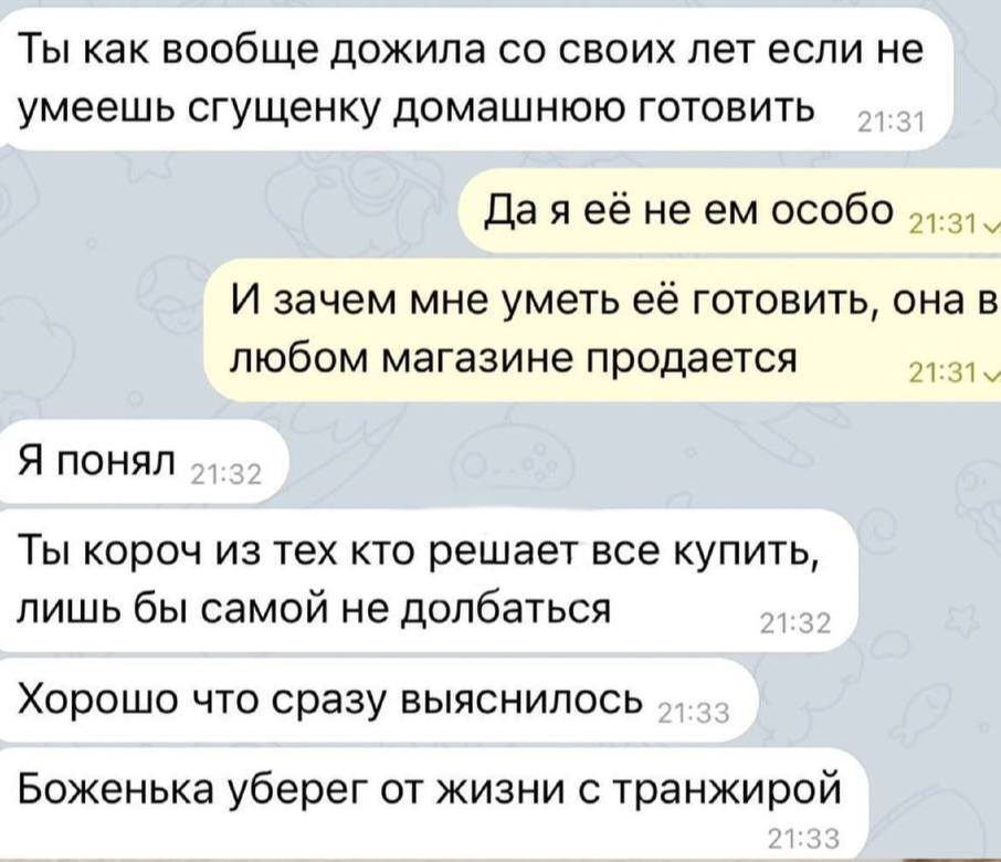 – Ты как вообще дожила со своих лет если не умеешь сгущенку домашнюю готовить.
– Да я её не ем особо. И зачем мне уметь её готовить, она в любом магазине продаётся.
– Я понял. Ты короч из тех кто решает все купить, лишь бы самой не долбаться. Хорошо что сразу выяснилось. Боженька уберёг от жизни с транжирой.