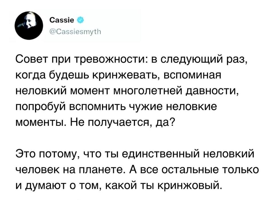 Совет при тревожности: в следующий раз, когда будешь кринжевать, вспоминая неловкий момент многолетней давности, попробуй вспомнить чужие неловкие моменты. Не получается, да?
Это потому, что ты единственный неловкий человек на планете. А все остальные только и думают о том, какой ты кринжовый.