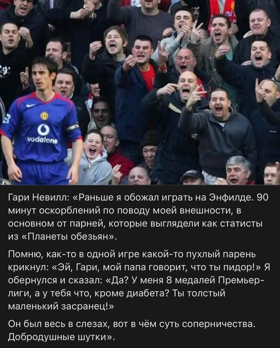 Гари Невилл: «Раньше я обожал играть на Энфилде. 90 минут оскорблений по поводу моей внешности, в основном от парней, которые выглядели как статисты из «Планеты обезьян». Помню, как-то в одной игре какой-то пухлый парень крикнул: «ЭЙ, Гари, мой папа говорит, что ты пидор!» Я обернулся и сказал: «Да? У меня 8 медалей Премьер-лиги, а у тебя что, кроме диабета? Ты толстый маленький засранец!» Он был весь в слезах, вот в чём суть соперничества. Добродушные шутки».