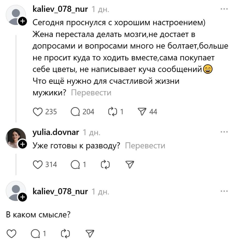 – Сегодня проснулся с хорошим настроением) Жена перестала делать мозги, не достает в допросами и вопросами много не болтает, больше. He просит куда то ходить вместе, сама покупает себе цветы, не написывает куча сообщений. Что ещё нужно для счастливой жизни мужики?
– Уже готовы к разводу?
– В каком смысле?