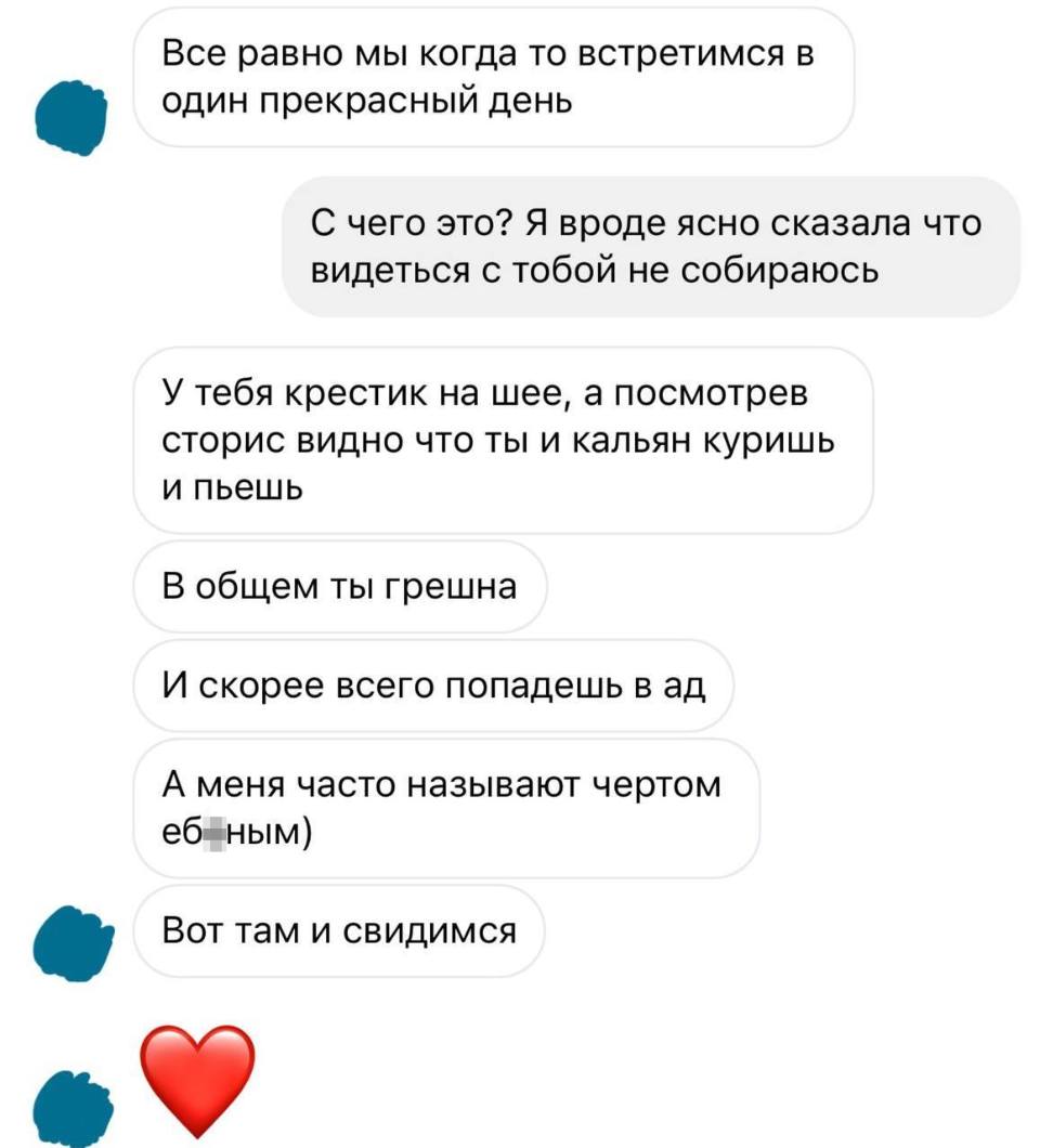 – Всё равно мы когда то встретимся в один прекрасный день.
– С чего это? Я вроде ясно сказала что видеться с тобой не собираюсь.
– У тебя крестик на шее, а посмотрев сторис видно что ты и кальян куришь и пьёшь. В общем ты грешна. И скорее всего попадёшь в ад. А меня часто называют чертом еб*ным. Вот там и свидимся.
