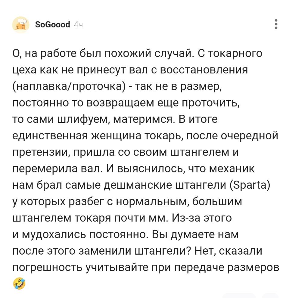 О, на работе был похожий случай. С токарного цеха как не принесут вал с восстановления (наплавка/проточка) – так не в размер, постоянно то возвращаем еще проточить, то сами шлифуем, материмся. В итоге единственная женщина токарь, после очередной претензии, пришла со своим штангелем и перемерила вал. И выяснилось, что механик нам брал самые дешманские штангели (Sparta) у которых разбег с нормальным, большим штангелем токаря почти мм. Из-за этого и мудохались постоянно. Вы думаете нам после этого заменили штангели? Нет, сказали погрешность учитывайте при передаче размеров.