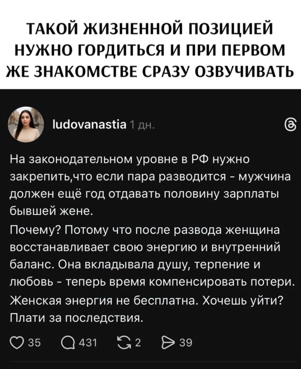 ТАКОЙ ЖИЗНЕННОЙ ПОЗИЦИЕЙ НУЖНО ГОРДИТЬСЯ И ПРИ ПЕРВОМ ЖЕ ЗНАКОМСТВЕ СРАЗУ ОЗВУЧИВАТЬ.
– На законодательном уровне в РФ нужно закрепить, что если пара разводится – мужчина должен ещё год отдавать половину зарплаты бывшей жене.
Почему? Потому что после развода женщина восстанавливает свою энергию и внутренний баланс. Она вкладывала душу, терпение и любовь – теперь время компенсировать потери. Женская энергия не бесплатна. Хочешь уйти? Плати за последствия.