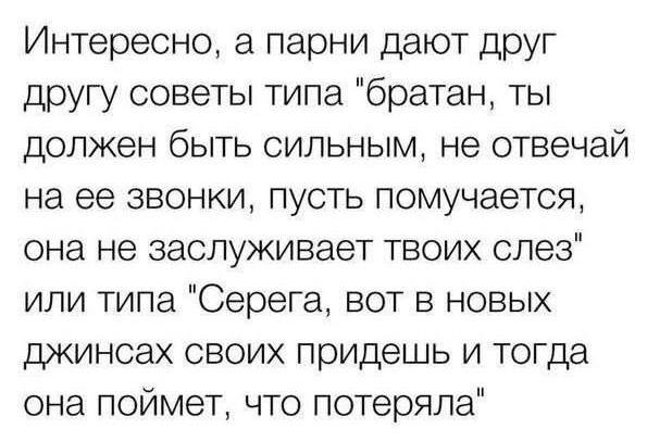 Интересно, а парни дают друг другу советы типа «братан, ты должен быть сильным, не отвечай на ее звонки, пусть помучается, она не заслуживает твоих слез» или типа «Серега, вот в новых джинсах своих придешь и тогда она поймет, что потеряла».
