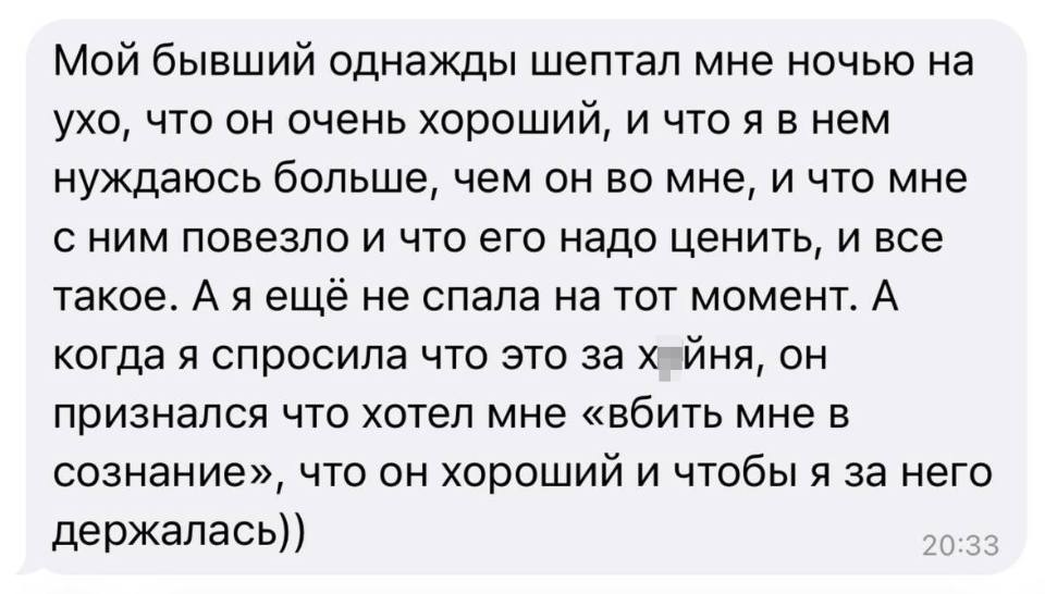Мой бывший однажды шептал мне ночью на ухо, что он очень хороший, и что я в нем нуждаюсь больше, чем он во мне, и что мне с ним повезло и что его надо ценить, и все такое. А я ещё не спала на тот момент. А когда я спросила что это за хйня, он признался что хотел мне «вбить мне в сознание», что он хороший и чтобы я за него держалась))
