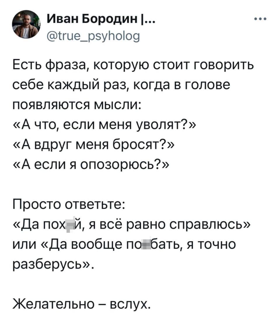 Есть фраза, которую стоит говорить себе каждый раз, когда в голове появляются мысли:
«А что, если меня уволят?»
«А вдруг меня бросят?»
«А если я опозорюсь?»
Просто ответьте:
«Да похй, я всё равно справлюсь» или «Да вообще побать, я точно разберусь».
Желательно – вслух.