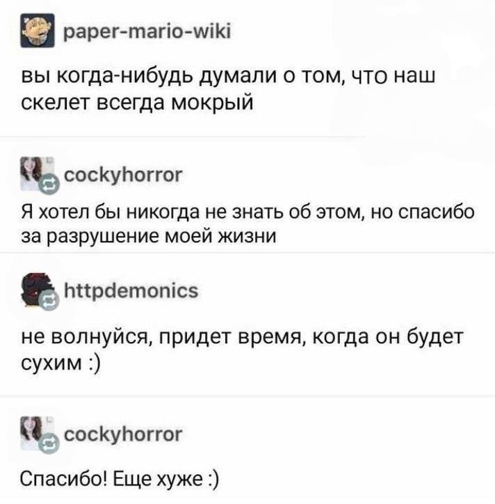 – Вы никогда не задумывались о том, что наш скелет всё время влажный и тёплый?
– Я хотела бы никогда не знать об этом, но спасибо за разрушение моей жизни.
– Не волнуйся, придёт время, когда он будет сухим.
– Спасибо! Теперь мне стало ещё хуже.