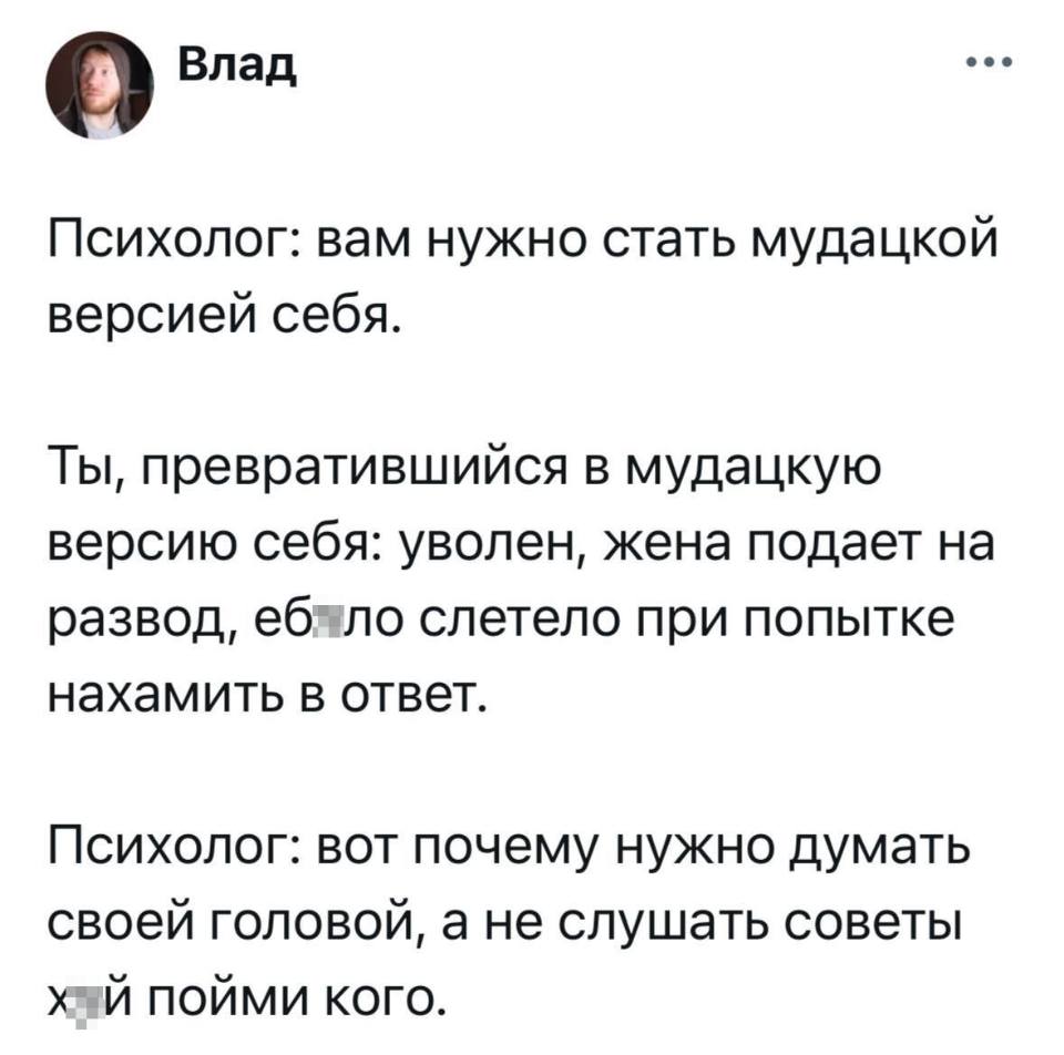 Психолог: вам нужно стать мудацкой версией себя.
Ты, превратившийся в мудацкую версию себя: уволен, жена подает на развод, еб*ло слетело при попытке нахамить в ответ.
Психолог: вот почему нужно думать своей головой, а не слушать советы Х*Й ПОЙМИ КОГО.