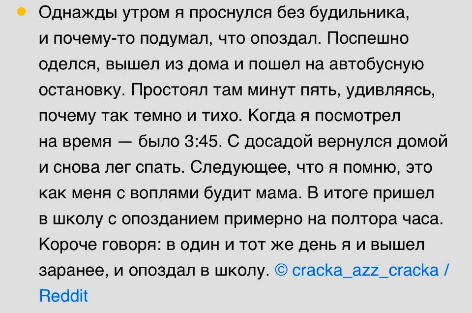 Однажды утром я проснулся без будильника, и почему-то подумал, что опоздал. Поспешно оделся, вышел из дома и пошел на автобусную остановку. Простоял там минут пять, удивляясь, почему так темно и тихо. Когда я посмотрел на время — было 3:45. С досадой вернулся домой и снова лег спать. Следующее, что я помню, это как меня с воплями будит мама. В итоге пришел в школу с опозданием примерно на полтора часа. Короче говоря: в один и тот же день я и вышел заранее, и опоздал в школу.