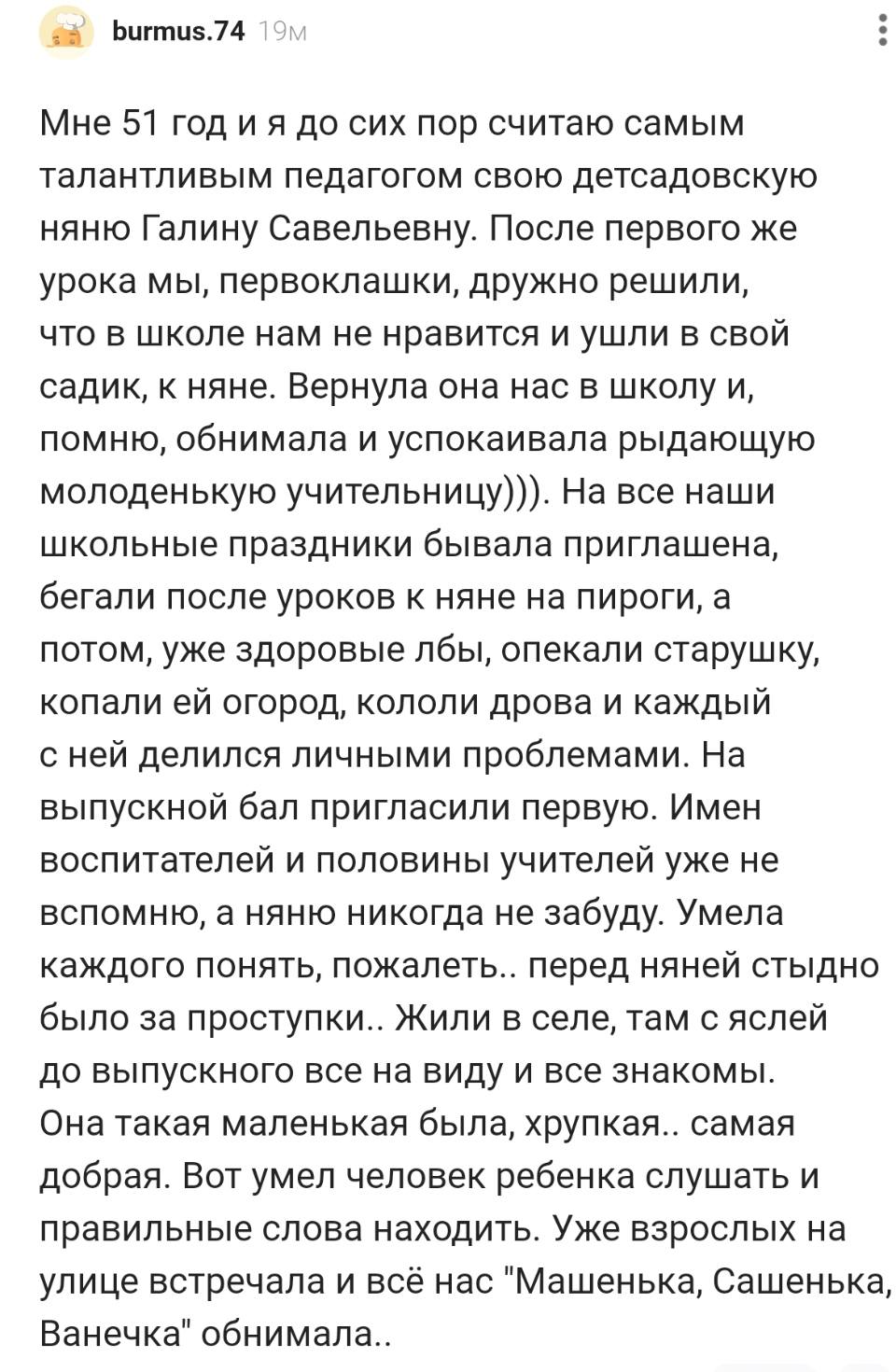 Мне 51 год и я до сих пор считаю самым талантливым педагогом свою детсадовскую няню Галину Савельевну. После первого же урока мы, первоклашки, дружно решили, что в школе нам не нравится и ушли в свой садик, к няне. Вернула она нас в школу и, помню, обнимала и успокаивала рыдающую молоденькую учительницу))). На все наши школьные праздники бывала приглашена, бегали после уроков к няне на пироги, а потом, уже здоровые лбы, опекали старушку, копали ей огород, кололи дрова и каждый с ней делился личными проблемами. На выпускной бал пригласили первую. Имен воспитателей и половины учителей уже не вспомню, а няню никогда не забуду. Умела каждого понять, пожалеть.. перед няней стыдно было за проступки.. Жили в селе, там с яслей до выпускного все на виду и все знакомы. Она такая маленькая была, хрупкая.. самая добрая. Вот умел человек ребенка слушать и правильные слова находить. Уже взрослых на улице встречала и всё нас «Машенька, Сашенька, Ванечка» обнимала..
