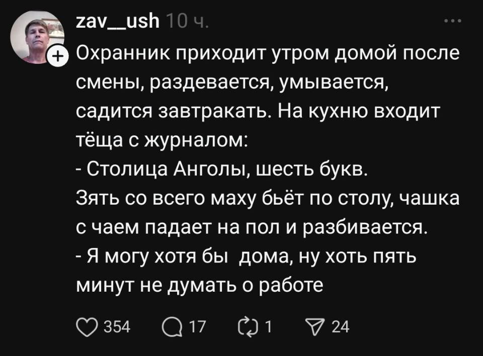 Охранник приходит утром домой после смены, раздевается, умывается, садится завтракать.
На кухню входит тёща с журналом:
— Столица Анголы, шесть букв.
Зять со всего маху бьёт по столу, чашка с чаем падает на пол и разбивается.
– Я могу хотя бы дома, ну хоть пять минут не думать о работе!