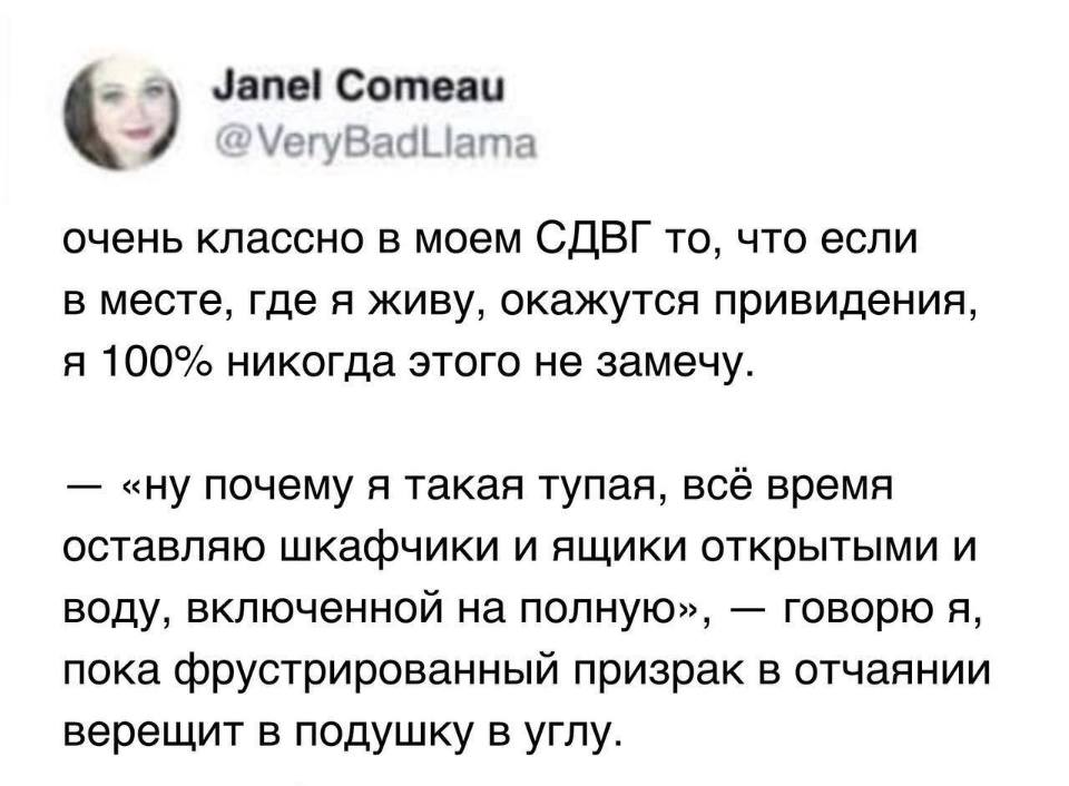 Очень классно в моём СДВГ то, что если в месте, где я живу, окажутся привидения, я 100% никогда этого не замечу.
— «Ну почему я такая тупая, всё время оставляю шкафчики и ящики открытыми и воду, включенной на полную», — говорю я, пока фрустрированный призрак в отчаянии верещит в подушку в углу.